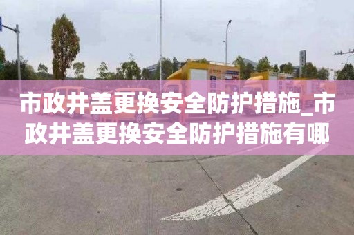 市政井蓋更換安全防護措施_市政井蓋更換安全防護措施有哪些