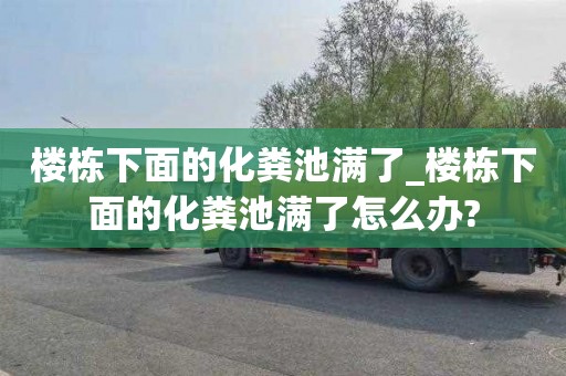 樓棟下面的化糞池滿了_樓棟下面的化糞池滿了怎么辦?
