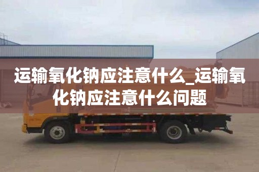 運(yùn)輸氧化鈉應(yīng)注意什么_運(yùn)輸氧化鈉應(yīng)注意什么問題